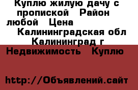 Куплю жилую дачу с пропиской › Район ­ любой › Цена ­ 300000-600000 - Калининградская обл., Калининград г. Недвижимость » Куплю   